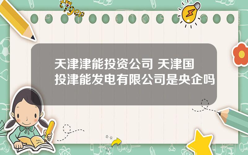 天津津能投资公司 天津国投津能发电有限公司是央企吗
